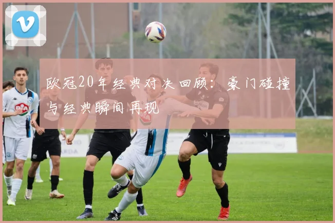 欧冠20年经典对决回顾：豪门碰撞与经典瞬间再现