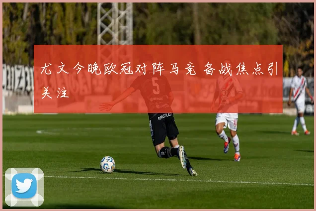 尤文今晚欧冠对阵马竞 备战焦点引关注