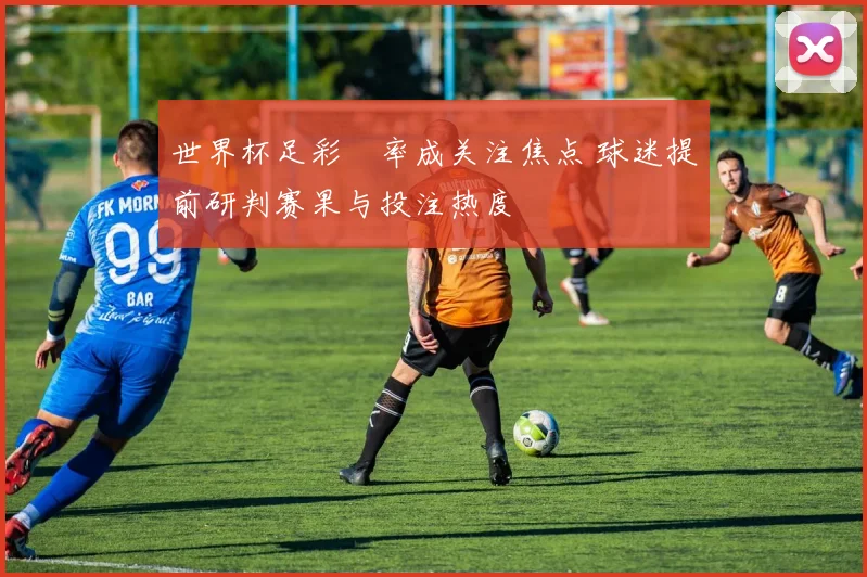 世界杯足彩賠率成关注焦点 球迷提前研判赛果与投注热度